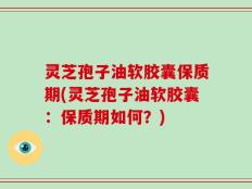 灵芝孢子油软胶囊保质期(灵芝孢子油软胶囊：保质期如何？)