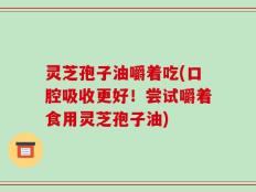 灵芝孢子油嚼着吃(口腔吸收更好！尝试嚼着食用灵芝孢子油)