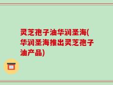 灵芝孢子油华润圣海(华润圣海推出灵芝孢子油产品)