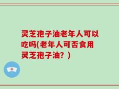 灵芝孢子油老年人可以吃吗(老年人可否食用灵芝孢子油？)