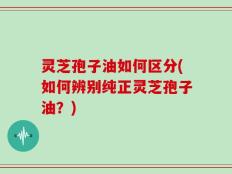 灵芝孢子油如何区分(如何辨别纯正灵芝孢子油？)