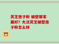 灵芝孢子粉 破壁那家最好？大汉灵芝破壁孢子粉怎么样