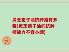 灵芝孢子油抗肿瘤有多强(灵芝孢子油的抗肿瘤能力不容小觑)