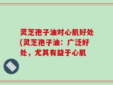 灵芝孢子油对心肌好处(灵芝孢子油：广泛好处，尤其有益于心肌