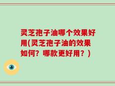 灵芝孢子油哪个效果好用(灵芝孢子油的效果如何？哪款更好用？)
