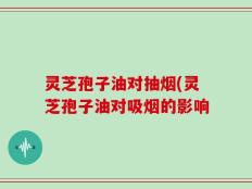 灵芝孢子油对抽烟(灵芝孢子油对吸烟的影响