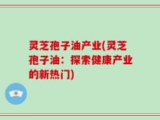 灵芝孢子油产业(灵芝孢子油：探索健康产业的新热门)