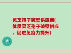 灵芝孢子破壁供应商(优质灵芝孢子破壁供应，促进免疫力提升)
