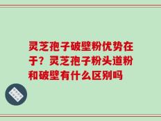 灵芝孢子破壁粉优势在于？灵芝孢子粉头道粉和破壁有什么区别吗