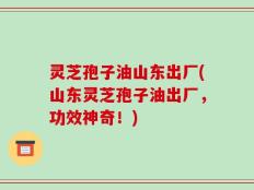 灵芝孢子油山东出厂(山东灵芝孢子油出厂，功效神奇！)