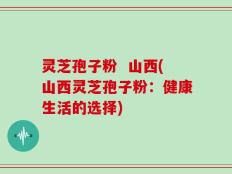 灵芝孢子粉  山西(山西灵芝孢子粉：健康生活的选择)