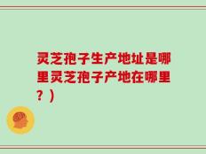 灵芝孢子生产地址是哪里灵芝孢子产地在哪里？)