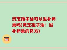 灵芝孢子油可以滋补卵巢吗(灵芝孢子油：滋补卵巢的良方)