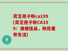灵芝孢子粉ca199(灵芝孢子粉CA199：保健佳品，助你重养生活)