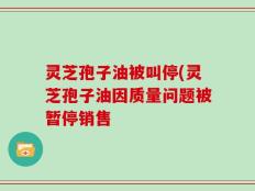 灵芝孢子油被叫停(灵芝孢子油因质量问题被暂停销售