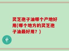 灵芝孢子油哪个产地好用(哪个地方的灵芝孢子油最好用？)