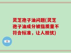 灵芝孢子油问题(灵芝孢子油成分被指质量不符合标准，让人担忧)