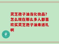灵芝孢子油当化妆品？怎么现在那么多人都喜欢买灵芝孢子油来送礼啊