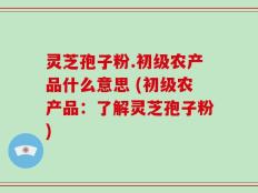 灵芝孢子粉.初级农产品什么意思 (初级农产品：了解灵芝孢子粉)