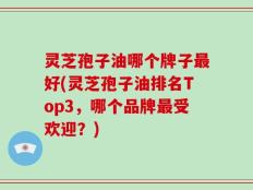 灵芝孢子油哪个牌子最好(灵芝孢子油排名Top3，哪个品牌最受欢迎？)