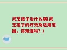 灵芝孢子治什么病(灵芝孢子的疗效及适用范围，你知道吗？)