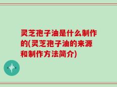 灵芝孢子油是什么制作的(灵芝孢子油的来源和制作方法简介)