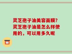 灵芝孢子油美容面膜？灵芝孢子油是怎么样使用的，可以用多久呢