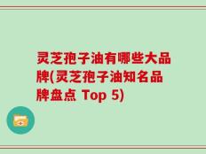 灵芝孢子油有哪些大品牌(灵芝孢子油知名品牌盘点 Top 5)