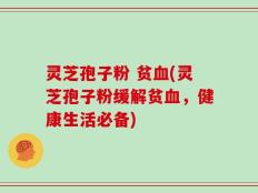 灵芝孢子粉 贫血(灵芝孢子粉缓解贫血，健康生活必备)