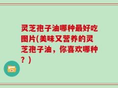 灵芝孢子油哪种最好吃图片(美味又营养的灵芝孢子油，你喜欢哪种？)