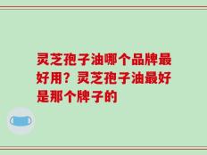 灵芝孢子油哪个品牌最好用？灵芝孢子油最好是那个牌子的