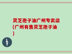 灵芝孢子油广州专卖店(广州有售灵芝孢子油)