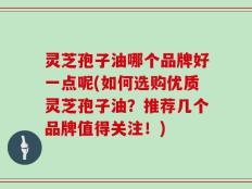 灵芝孢子油哪个品牌好一点呢(如何选购优质灵芝孢子油？推荐几个品牌值得关注！)