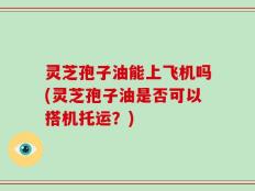 灵芝孢子油能上飞机吗(灵芝孢子油是否可以搭机托运？)