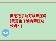 灵芝孢子油可以降压吗(灵芝孢子油有降压功效吗？)