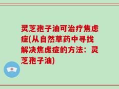 灵芝孢子油可治疗焦虑症(从自然草药中寻找解决焦虑症的方法：灵芝孢子油)