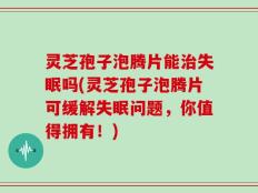 灵芝孢子泡腾片能治失眠吗(灵芝孢子泡腾片可缓解失眠问题，你值得拥有！)