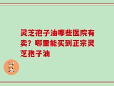 灵芝孢子油哪些医院有卖？哪里能买到正宗灵芝孢子油