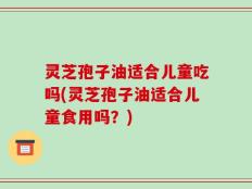 灵芝孢子油适合儿童吃吗(灵芝孢子油适合儿童食用吗？)