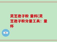 灵芝孢子粉 量杯(灵芝孢子粉分量工具：量杯