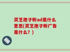 灵芝孢子粉ad是什么意思(灵芝孢子粉广告是什么？)
