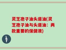 灵芝孢子油头道油(灵芝孢子油与头道油：两款重要的保健液)