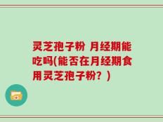 灵芝孢子粉 月经期能吃吗(能否在月经期食用灵芝孢子粉？)