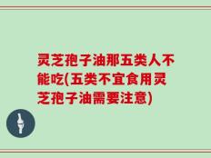 灵芝孢子油那五类人不能吃(五类不宜食用灵芝孢子油需要注意)
