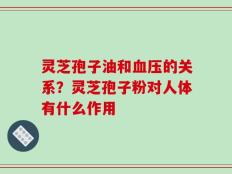 灵芝孢子油和血压的关系？灵芝孢子粉对人体有什么作用