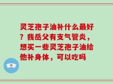 灵芝孢子油补什么最好？我岳父有支气管炎，想买一些灵芝孢子油给他补身体，可以吃吗