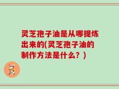 灵芝孢子油是从哪提炼出来的(灵芝孢子油的制作方法是什么？)