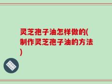 灵芝孢子油怎样做的(制作灵芝孢子油的方法)