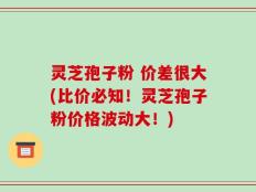 灵芝孢子粉 价差很大(比价必知！灵芝孢子粉价格波动大！)