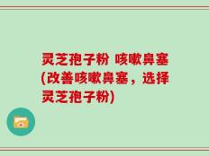 灵芝孢子粉 咳嗽鼻塞(改善咳嗽鼻塞，选择灵芝孢子粉)